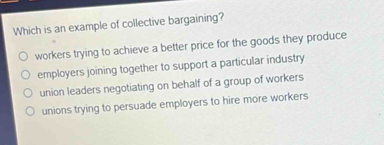 which is an example of collective bargaining?\nworkers trying to achieve a better price for the goods they produce\nemployers joining together to support a particular industry\nunion leaders negotiating on behalf of a group of workers\nunions trying to persuade employers to hire more workers