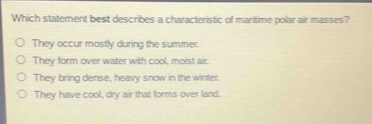 which statement best describes a characteristic of maritime polar air masses?\no they occur mostly during the summer.\no they form over water with cool, moist air.\no they bring dense, heavy snow in the winter.\no they have cool, dry air that forms over land.
