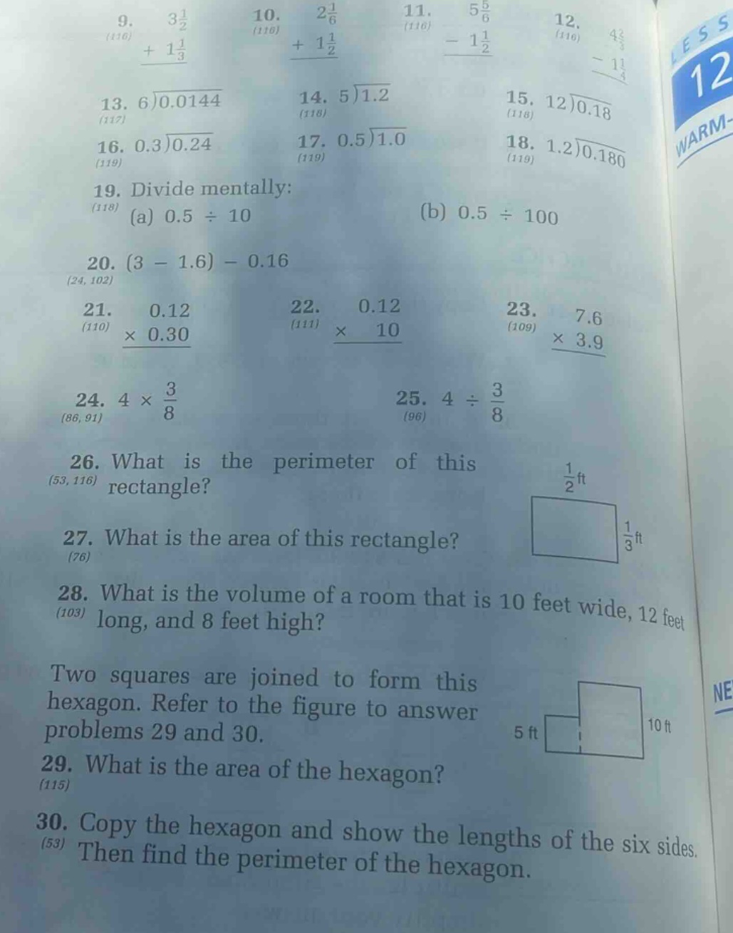9. $3\\frac{1}{2}+1\\frac{1}{3}$ (116)\n10. $2\\frac{1}{6}+1\\frac{1}{2}$ (116)\n11. $5\\frac{5}{6}-1\\frac{1}{2}$ (116)\n12. $4\\frac{2}{3}-1\\frac{1}{4}$ (116)\n13. $6\\overline{)0.0144}$ (117)\n14. $5\\overline{)1.2}$ (118)\n15. $12\\overline{)0.18}$ (118)\n16. $0.3\\overline{)0.24}$ (119)\n17. $0.5\\overline{)1.0}$ (119)\n18. $1.2\\overline{)0.180}$ (119)\n19. divide mentally: (a) $0.5\\div10$ (b) $0.5\\div100$ (118)\n20. $(3 - 1.6)-0.16$ (24, 102)\n21. $0.12\\times0.30$ (110)\n22. $0.12\\times10$ (111)\n23. $7.6\\times3.9$ (109)\n24. $4\\times\\frac{3}{8}$ (86, 91)\n25. $4\\div\\frac{3}{8}$ (96)\n26. what is the perimeter of this rectangle? (53, 116)\n27. what is the area of this rectangle? (76)\n28. what is the volume of a room that is 10 feet wide, 12 feet long, and 8 feet high? (103)\ntwo squares are joined to form this hexagon. refer to the figure to answer problems 29 and 30.\n29. what is the area of the hexagon? (115)\n30. copy the hexagon and show the lengths of the six sides. then find the perimeter of the hexagon. (53)