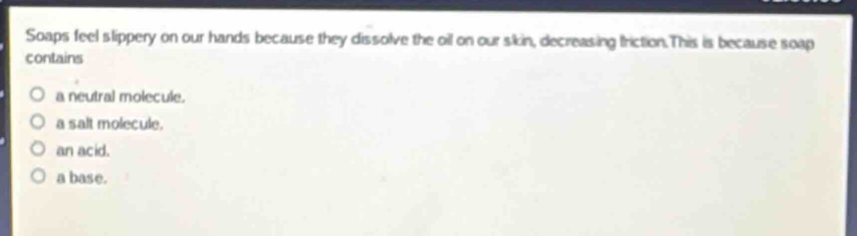 soaps feel slippery on our hands because they dissolve the oil on our skin, decreasing friction. this is because soap contains\n○ a neutral molecule.\n○ a salt molecule.\n○ an acid.\n○ a base.