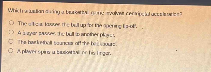 which situation during a basketball game involves centripetal acceleration?\nthe official tosses the ball up for the opening tip - off.\na player passes the ball to another player.\nthe basketball bounces off the backboard.\na player spins a basketball on his finger.