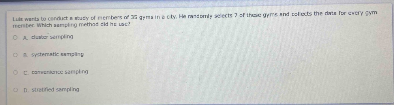 luis wants to conduct a study of members of 35 gyms in a city. he randomly selects 7 of these gyms and collects the data for every gym member. which sampling method did he use?\na. cluster sampling\nb. systematic sampling\nc. convenience sampling\nd. stratified sampling