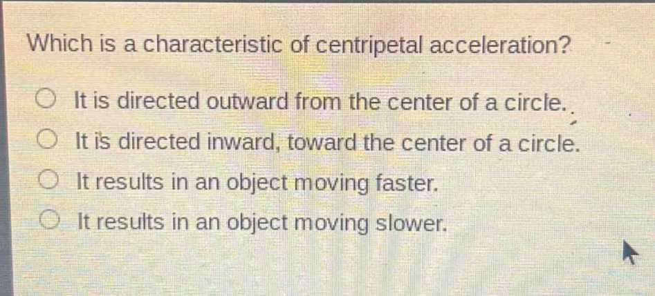 which is a characteristic of centripetal acceleration?\nit is directed outward from the center of a circle.\nit is directed inward, toward the center of a circle.\nit results in an object moving faster.\nit results in an object moving slower.
