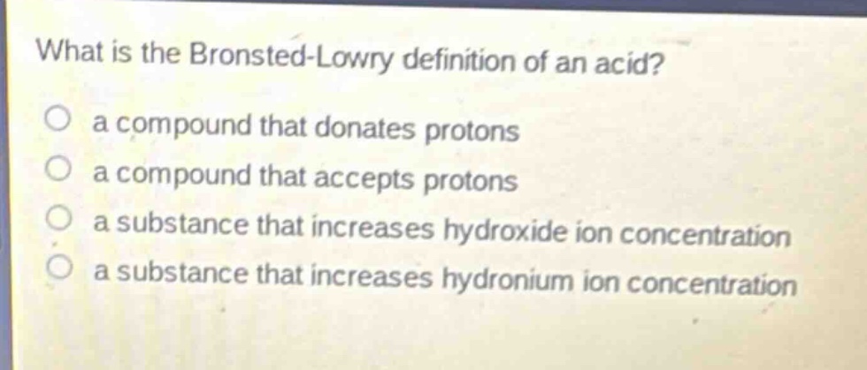 what is the bronsted - lowry definition of an acid?\n○ a compound that donates protons\n○ a compound that accepts protons\n○ a substance that increases hydroxide ion concentration\n○ a substance that increases hydronium ion concentration