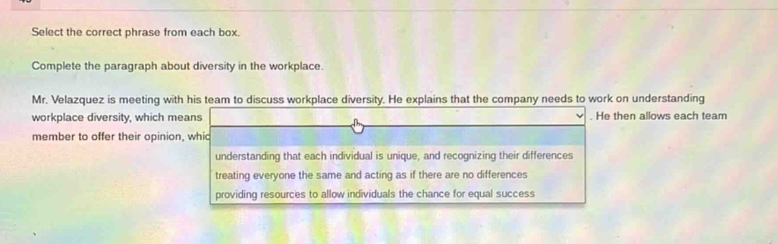 select the correct phrase from each box. complete the paragraph about diversity in the workplace. mr. velazquez is meeting with his team to discuss workplace diversity. he explains that the company needs to work on understanding workplace diversity, which means. he then allows each team member to offer their opinion, which understanding that each individual is unique, and recognizing their differences treating everyone the same and acting as if there are no differences providing resources to allow individuals the chance for equal success