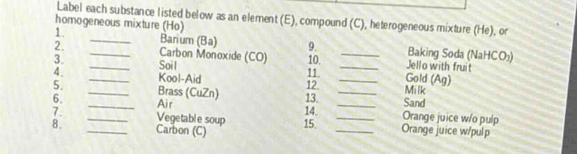 label each substance listed below as an element (e), compound (c), heterogeneous mixture (he), or homogeneous mixture (ho)\n1. barium (ba)\n2. carbon monoxide (co)\n3. soil\n4. kool - aid\n5. brass (cuzn)\n6. air\n7. vegetable soup\n8. carbon (c)\n9. baking soda (nahco₃)\n10. jello with fruit\n11. gold (ag)\n12. milk\n13. sand\n14. orange juice w/o pulp\n15. orange juice w/pulp