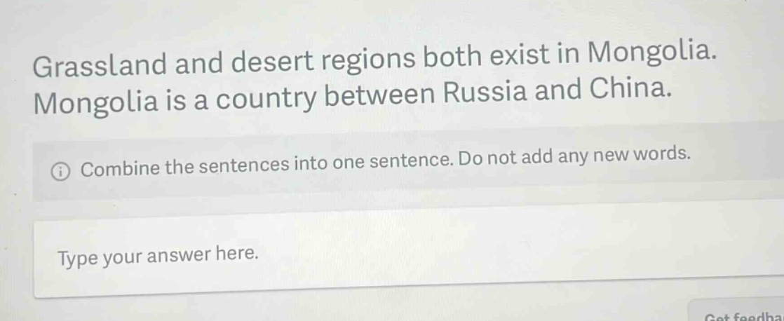 grassland and desert regions both exist in mongolia. mongolia is a country between russia and china.\n① combine the sentences into one sentence. do not add any new words.\ntype your answer here.
