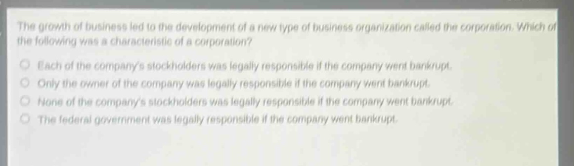 the growth of business led to the development of a new type of business organization called the corporation. which of the following was a characteristic of a corporation?\neach of the companys stockholders was legally responsible if the company went bankrupt.\nonly the owner of the company was legally responsible if the company went bankrupt.\nnone of the companys stockholders was legally responsible if the company went bankrupt.\nthe federal government was legally responsible if the company went bankrupt.