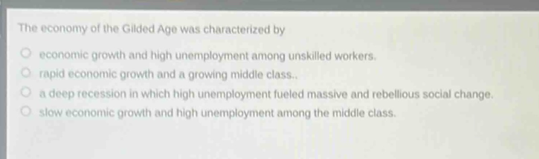 the economy of the gilded age was characterized by\n○ economic growth and high unemployment among unskilled workers.\n○ rapid economic growth and a growing middle class..\n○ a deep recession in which high unemployment fueled massive and rebellious social change.\n○ slow economic growth and high unemployment among the middle class.