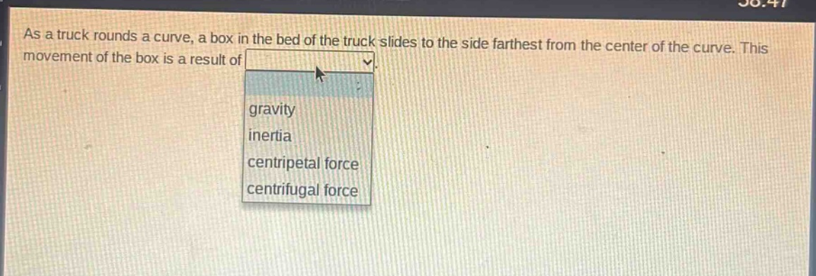 as a truck rounds a curve, a box in the bed of the truck slides to the side farthest from the center of the curve. this movement of the box is a result of gravity inertia centripetal force centrifugal force