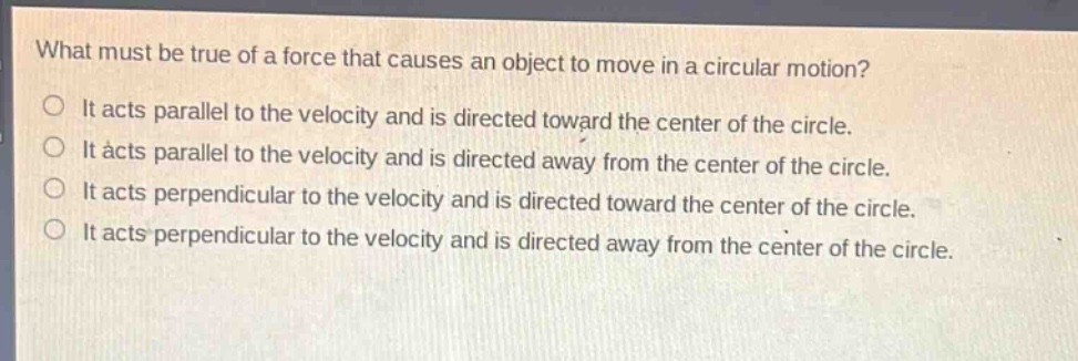 what must be true of a force that causes an object to move in a circular motion?\nit acts parallel to the velocity and is directed toward the center of the circle.\nit acts parallel to the velocity and is directed away from the center of the circle.\nit acts perpendicular to the velocity and is directed toward the center of the circle.\nit acts perpendicular to the velocity and is directed away from the center of the circle.