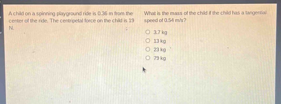 a child on a spinning playground ride is 0.36 m from the center of the ride. the centripetal force on the child is 19 n. what is the mass of the child if the child has a tangential speed of 0.54 m/s?\n3.7 kg\n13 kg\n23 kg\n79 kg