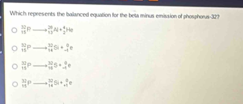 which represents the balanced equation for the beta minus emission of phosphorus - 32?\n$_{15}^{32}p\\longrightarrow_{13}^{28}al + _{2}^{4}he$\n$_{15}^{32}p\\longrightarrow_{14}^{32}si+_{ - 1}^{0}e$\n$_{15}^{32}p\\longrightarrow_{16}^{32}s + _{ - 1}^{0}e$\n$_{15}^{32}p\\longrightarrow_{14}^{32}si+_{ + 1}^{0}e$