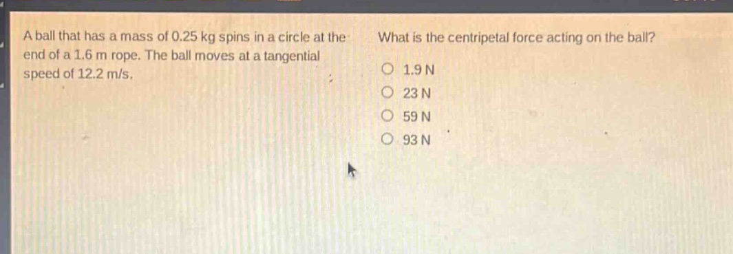 a ball that has a mass of 0.25 kg spins in a circle at the end of a 1.6 m rope. the ball moves at a tangential speed of 12.2 m/s. what is the centripetal force acting on the ball? 1.9 n 23 n 59 n 93 n