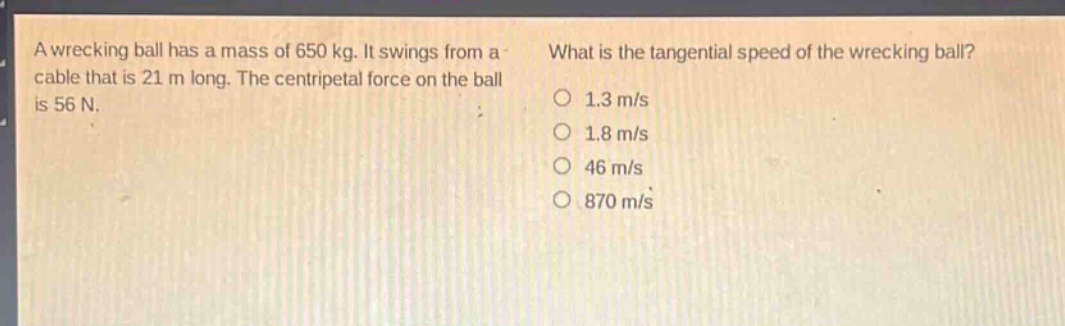 a wrecking ball has a mass of 650 kg. it swings from a cable that is 21 m long. the centripetal force on the ball is 56 n. what is the tangential speed of the wrecking ball? 1.3 m/s 1.8 m/s 46 m/s 870 m/s