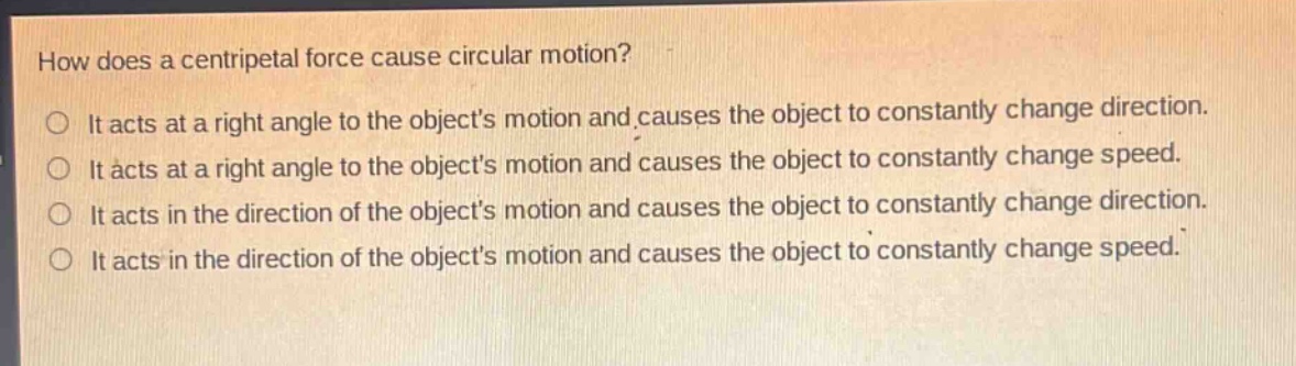 how does a centripetal force cause circular motion?\nit acts at a right angle to the objects motion and causes the object to constantly change direction.\nit acts at a right angle to the objects motion and causes the object to constantly change speed.\nit acts in the direction of the objects motion and causes the object to constantly change direction.\nit acts in the direction of the objects motion and causes the object to constantly change speed.