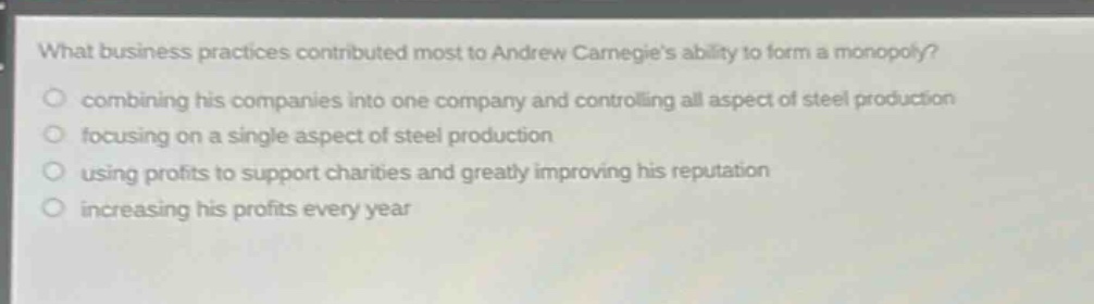 what business practices contributed most to andrew carnegies ability to form a monopoly?\ncombining his companies into one company and controlling all aspect of steel production\nfocusing on a single aspect of steel production\nusing profits to support charities and greatly improving his reputation\nincreasing his profits every year