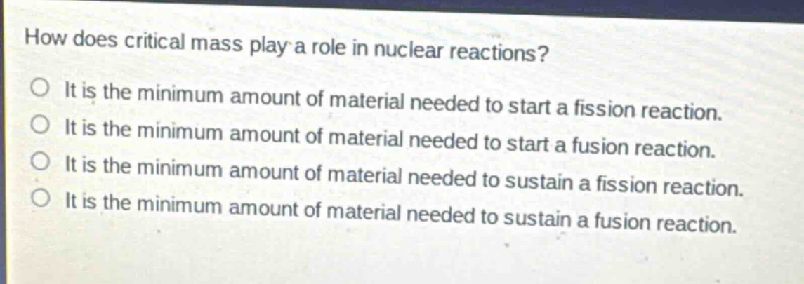 how does critical mass play a role in nuclear reactions?\no it is the minimum amount of material needed to start a fission reaction.\no it is the minimum amount of material needed to start a fusion reaction.\no it is the minimum amount of material needed to sustain a fission reaction.\no it is the minimum amount of material needed to sustain a fusion reaction.