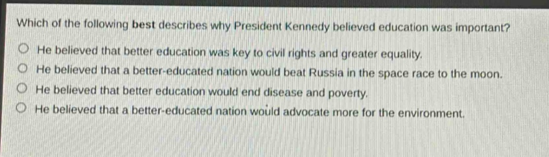 which of the following best describes why president kennedy believed education was important?\nhe believed that better education was key to civil rights and greater equality.\nhe believed that a better - educated nation would beat russia in the space race to the moon.\nhe believed that better education would end disease and poverty.\nhe believed that a better - educated nation would advocate more for the environment.