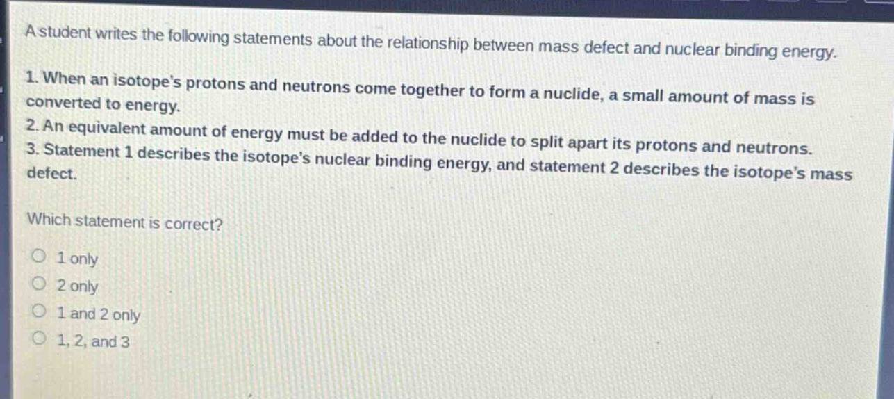 a student writes the following statements about the relationship between mass defect and nuclear binding energy.\n1. when an isotopes protons and neutrons come together to form a nuclide, a small amount of mass is converted to energy.\n2. an equivalent amount of energy must be added to the nuclide to split apart its protons and neutrons.\n3. statement 1 describes the isotopes nuclear binding energy, and statement 2 describes the isotopes mass defect.\nwhich statement is correct?\no 1 only\no 2 only\no 1 and 2 only\no 1, 2, and 3