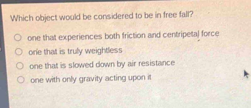 which object would be considered to be in free fall?\none that experiences both friction and centripetal force\none that is truly weightless\none that is slowed down by air resistance\none with only gravity acting upon it