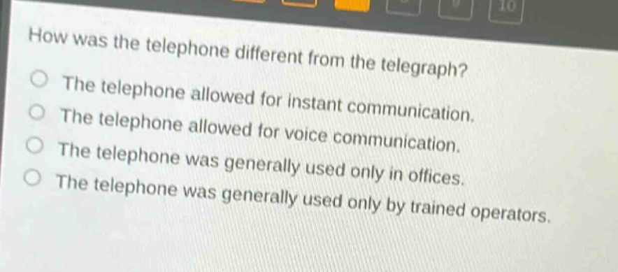 how was the telephone different from the telegraph?\nthe telephone allowed for instant communication.\nthe telephone allowed for voice communication.\nthe telephone was generally used only in offices.\nthe telephone was generally used only by trained operators.