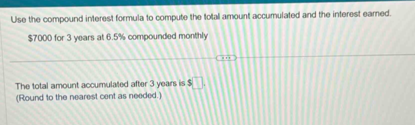 use the compound interest formula to compute the total amount accumulated and the interest earned. $7000 for 3 years at 6.5% compounded monthly\nthe total amount accumulated after 3 years is $. (round to the nearest cent as needed.)