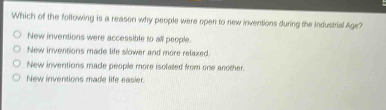 which of the following is a reason why people were open to new inventions during the industrial age?\nnew inventions were accessible to all people.\nnew inventions made life slower and more relaxed.\nnew inventions made people more isolated from one another.\nnew inventions made life easier.