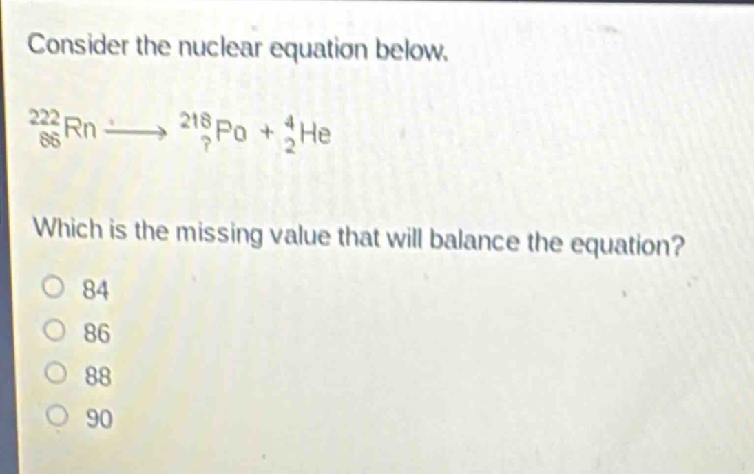 consider the nuclear equation below.\n$_{86}^{222}rn\\longrightarrow_{?}^{218}po + _{2}^{4}he$\nwhich is the missing value that will balance the equation?\n84\n86\n88\n90
