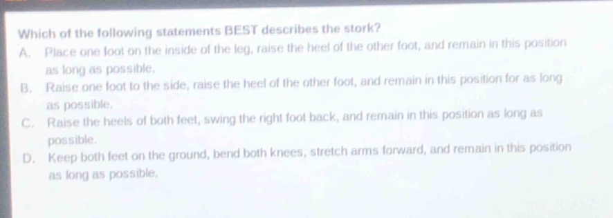 which of the following statements best describes the stork?\na. place one foot on the inside of the leg, raise the heel of the other foot, and remain in this position as long as possible.\nb. raise one foot to the side, raise the heel of the other foot, and remain in this position for as long as possible.\nc. raise the heels of both feet, swing the right foot back, and remain in this position as long as possible.\nd. keep both feet on the ground, bend both knees, stretch arms forward, and remain in this position as long as possible.