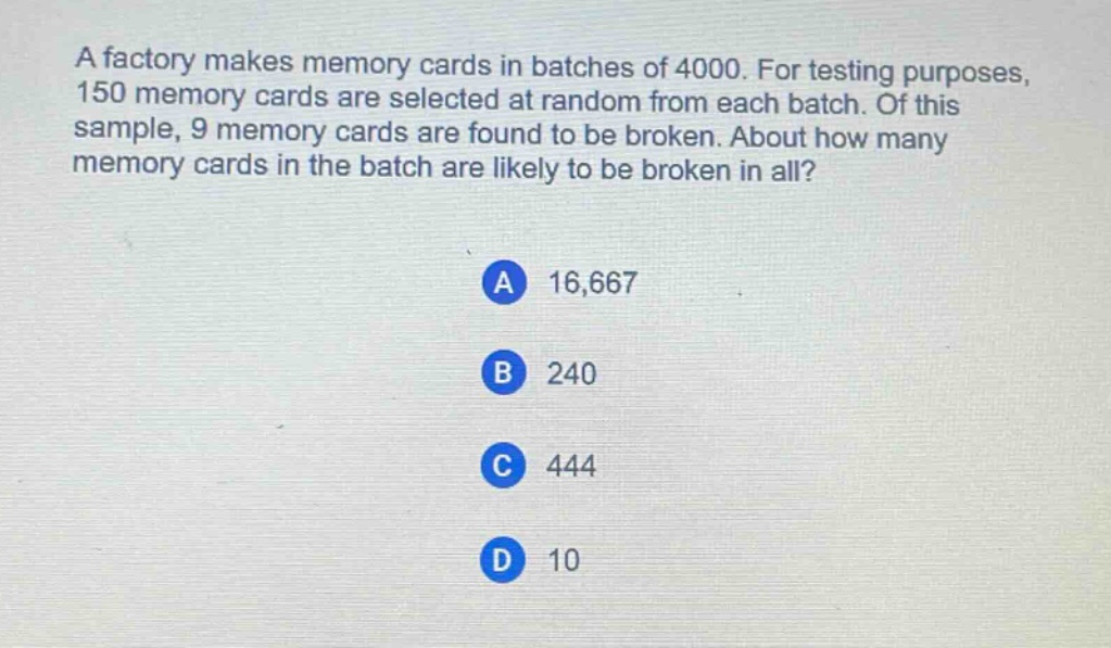 a factory makes memory cards in batches of 4000. for testing purposes, 150 memory cards are selected at random from each batch. of this sample, 9 memory cards are found to be broken. about how many memory cards in the batch are likely to be broken in all?\na 16,667\nb 240\nc 444\nd 10