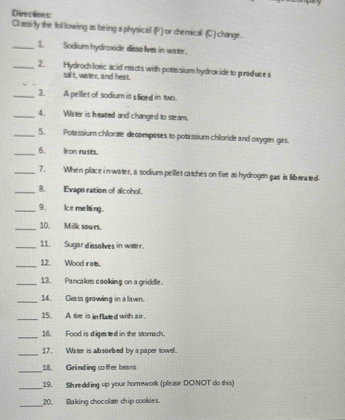 directions: classify the following as being a physical (p) or chemical (c) change.\n1. sodium hydroxide dissolves in water.\n2. hydrochloric acid reacts with potassium hydroxide to produce a salt, water, and heat.\n3. a pellet of sodium is sliced in two.\n4. water is heated and changed to steam.\n5. potassium chlorate decomposes to potassium chloride and oxygen gas.\n6. iron rusts.\n7. when placed in water, a sodium pellet catches on fire as hydrogen gas is liberated.\n8. evaporation of alcohol.\n9. ice melting.\n10. milk sours.\n11. sugar dissolves in water.\n12. wood rots.\n13. pancakes cooking on a griddle.\n14. grass growing in a lawn.\n15. a tire is inflated with air.\n16. food is digested in the stomach.\n17. water is absorbed by a paper towel.\n18. grinding coffee beans.\n19. shredding up your homework (please donot do this)\n20. baking chocolate chip cookies.