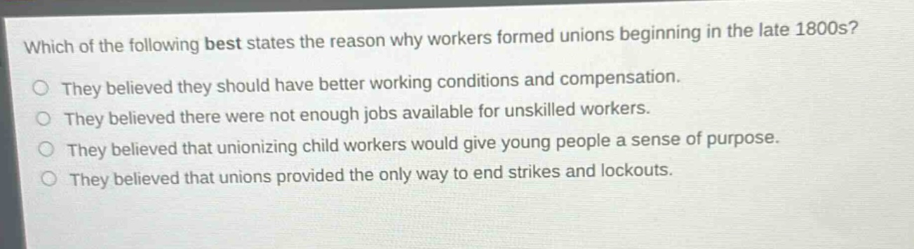 which of the following best states the reason why workers formed unions beginning in the late 1800s?\nthey believed they should have better working conditions and compensation.\nthey believed there were not enough jobs available for unskilled workers.\nthey believed that unionizing child workers would give young people a sense of purpose.\nthey believed that unions provided the only way to end strikes and lockouts.