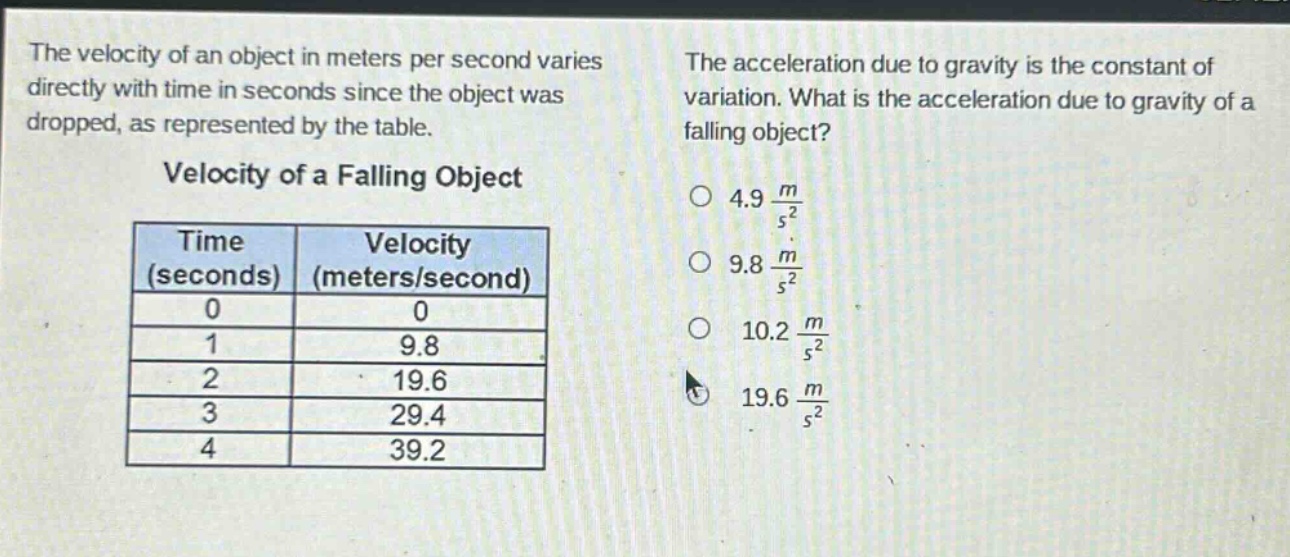 the velocity of an object in meters per second varies directly with time in seconds since the object was dropped, as represented by the table.\n\nvelocity of a falling object\n\n| time (seconds) | velocity (meters/second) |\n| ---- | ---- |\n| 0 | 0 |\n| 1 | 9.8 |\n| 2 | 19.6 |\n| 3 | 29.4 |\n| 4 | 39.2 |\n\nthe acceleration due to gravity is the constant of variation. what is the acceleration due to gravity of a falling object?\n\no 4.9 $\frac{m}{s^{2}}$\no 9.8 $\frac{m}{s^{2}}$\no 10.2 $\frac{m}{s^{2}}$\no 19.6 $\frac{m}{s^{2}}$