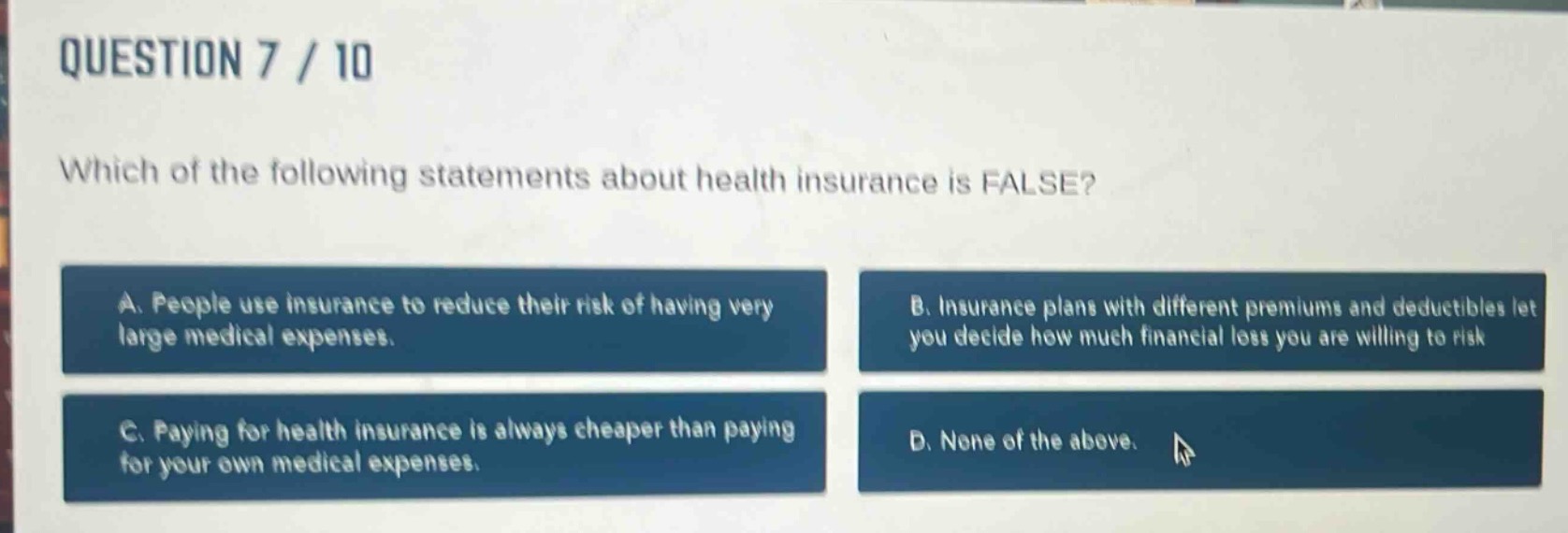 question 7 / 10\nwhich of the following statements about health insurance is false?\na. people use insurance to reduce their risk of having very large medical expenses.\nb. insurance plans with different premiums and deductibles let you decide how much financial loss you are willing to risk\nc. paying for health insurance is always cheaper than paying for your own medical expenses.\nd. none of the above.