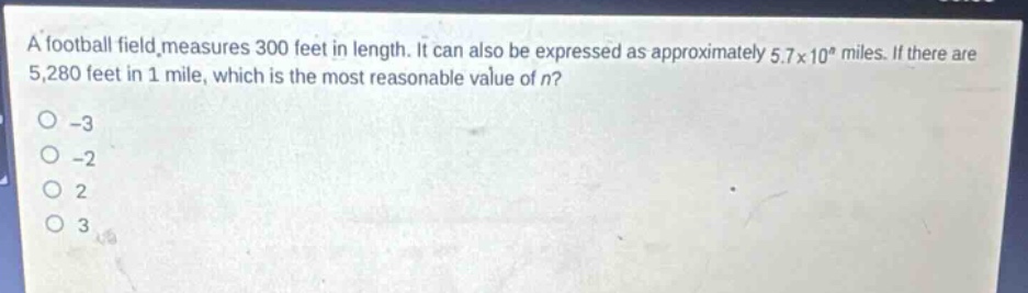 a football field measures 300 feet in length. it can also be expressed as approximately 5.7×10^n miles. if there are 5,280 feet in 1 mile, which is the most reasonable value of n?\n-3\n-2\n2\n3