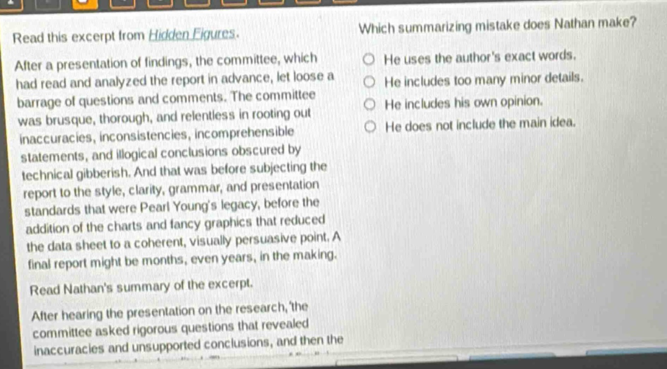 read this excerpt from hidden figures. after a presentation of findings, the committee, which had read and analyzed the report in advance, let loose a barrage of questions and comments. the committee was brusque, thorough, and relentless in rooting out inaccuracies, inconsistencies, incomprehensible statements, and illogical conclusions obscured by technical gibberish. and that was before subjecting the report to the style, clarity, grammar, and presentation standards that were pearl youngs legacy, before the addition of the charts and fancy graphics that reduced the data sheet to a coherent, visually persuasive point. a final report might be months, even years, in the making. read nathans summary of the excerpt. after hearing the presentation on the research, the committee asked rigorous questions that revealed inaccuracies and unsupported conclusions, and then the which summarizing mistake does nathan make? he uses the authors exact words. he includes too many minor details. he includes his own opinion. he does not include the main idea.
