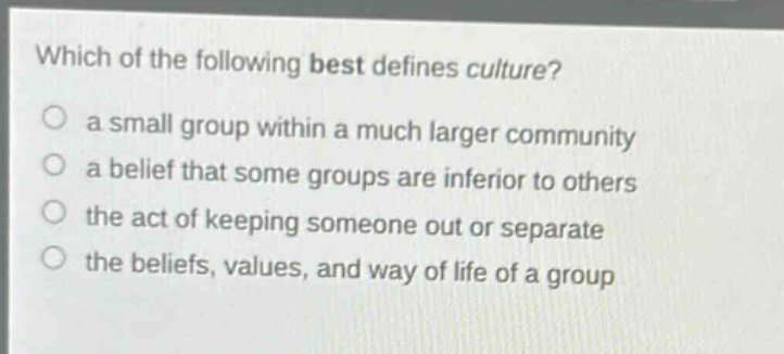 which of the following best defines culture?\n a small group within a much larger community\n a belief that some groups are inferior to others\n the act of keeping someone out or separate\n the beliefs, values, and way of life of a group