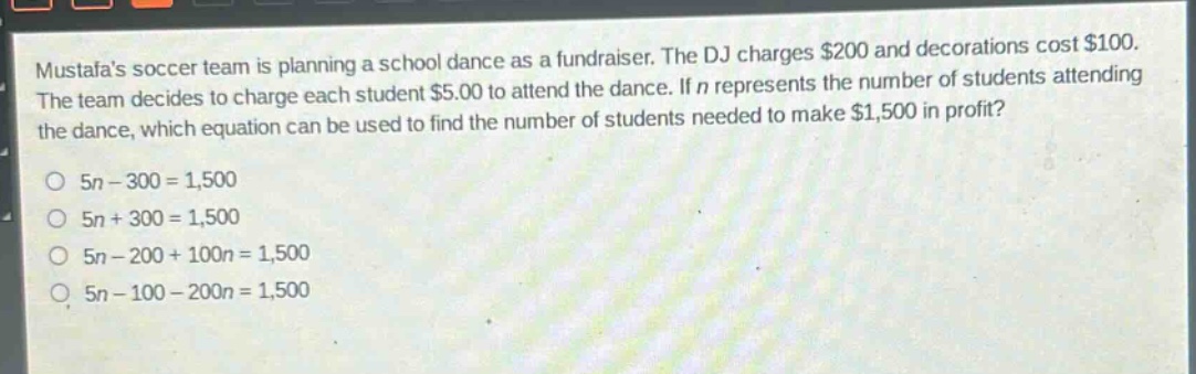mustafas soccer team is planning a school dance as a fundraiser. the dj charges $200 and decorations cost $100. the team decides to charge each student $5.00 to attend the dance. if $n$ represents the number of students attending the dance, which equation can be used to find the number of students needed to make $1,500 in profit?\no $5n - 300 = 1,500$\no $5n + 300 = 1,500$\no $5n - 200 + 100n = 1,500$\no $5n - 100 - 200n = 1,500$