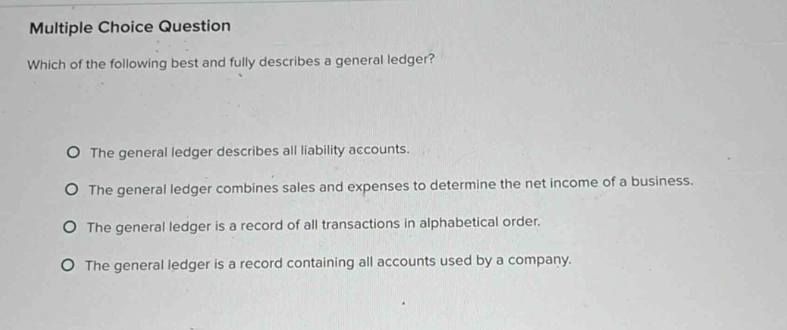 multiple choice question\nwhich of the following best and fully describes a general ledger?\n\nthe general ledger describes all liability accounts.\nthe general ledger combines sales and expenses to determine the net income of a business.\nthe general ledger is a record of all transactions in alphabetical order.\nthe general ledger is a record containing all accounts used by a company.