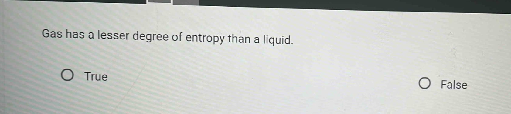 gas has a lesser degree of entropy than a liquid.\no true\no false