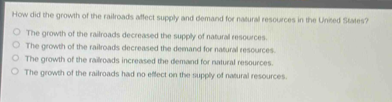 how did the growth of the railroads affect supply and demand for natural resources in the united states?\nthe growth of the railroads decreased the supply of natural resources.\nthe growth of the railroads decreased the demand for natural resources.\nthe growth of the railroads increased the demand for natural resources.\nthe growth of the railroads had no effect on the supply of natural resources.