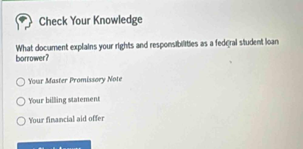 check your knowledge\nwhat document explains your rights and responsibilities as a federal student loan borrower?\n○ your master promissory note\n○ your billing statement\n○ your financial aid offer