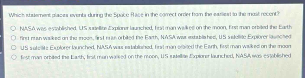 which statement places events during the space race in the correct order from the earliest to the most recent?\no nasa was established, us satellite explorer launched, first man walked on the moon, first man orbited the earth\no first man walked on the moon, first man orbited the earth, nasa was established, us satellite explorer launched\no us satellite explorer launched, nasa was established, first man orbited the earth, first man walked on the moon\no first man orbited the earth, first man walked on the moon, us satellite explorer launched, nasa was established