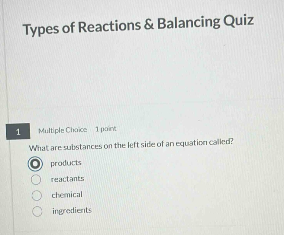 types of reactions & balancing quiz\n1 multiple choice 1 point\nwhat are substances on the left side of an equation called?\nproducts\nreactants\nchemical\ningredients