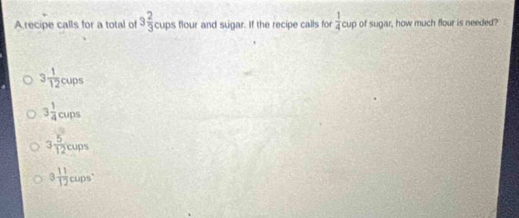 a recipe calls for a total of $3\frac{2}{3}$ cups flour and sugar. if the recipe calls for $\frac{1}{4}$ cup of sugar, how much flour is needed?\n$3\frac{1}{12}$ cups\n$3\frac{1}{4}$ cups\n$3\frac{5}{12}$ cups\n$3\frac{11}{12}$ cups