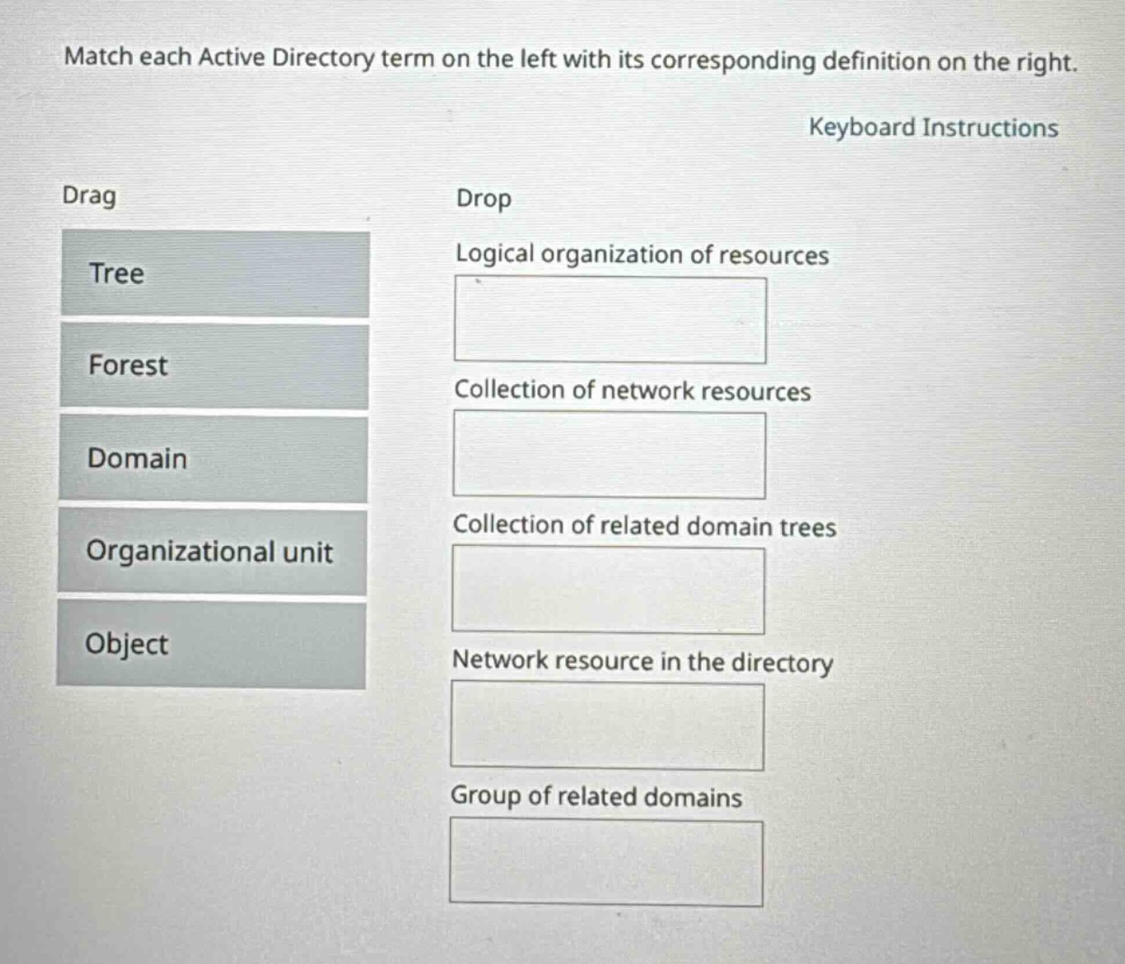 match each active directory term on the left with its corresponding definition on the right. keyboard instructions drag drop tree logical organization of resources forest collection of network resources domain collection of related domain trees organizational unit object network resource in the directory group of related domains