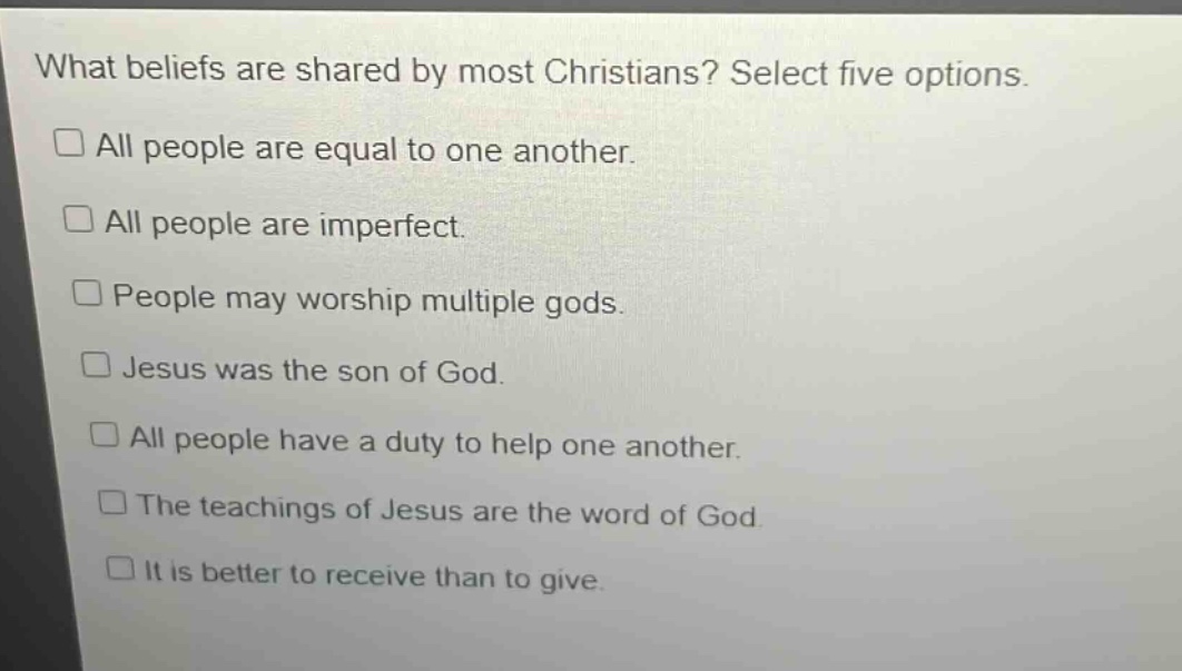 what beliefs are shared by most christians? select five options.\n□ all people are equal to one another.\n□ all people are imperfect.\n□ people may worship multiple gods.\n□ jesus was the son of god.\n□ all people have a duty to help one another.\n□ the teachings of jesus are the word of god.\n□ it is better to receive than to give.