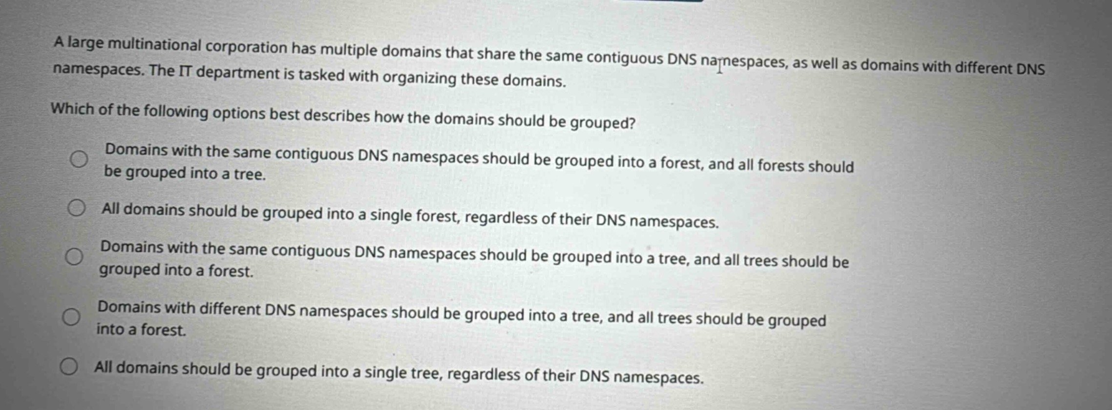 a large multinational corporation has multiple domains that share the same contiguous dns namespaces, as well as domains with different dns namespaces. the it department is tasked with organizing these domains. which of the following options best describes how the domains should be grouped? domains with the same contiguous dns namespaces should be grouped into a forest, and all forests should be grouped into a tree. all domains should be grouped into a single forest, regardless of their dns namespaces. domains with the same contiguous dns namespaces should be grouped into a tree, and all trees should be grouped into a forest. domains with different dns namespaces should be grouped into a tree, and all trees should be grouped into a forest. all domains should be grouped into a single tree, regardless of their dns namespaces.