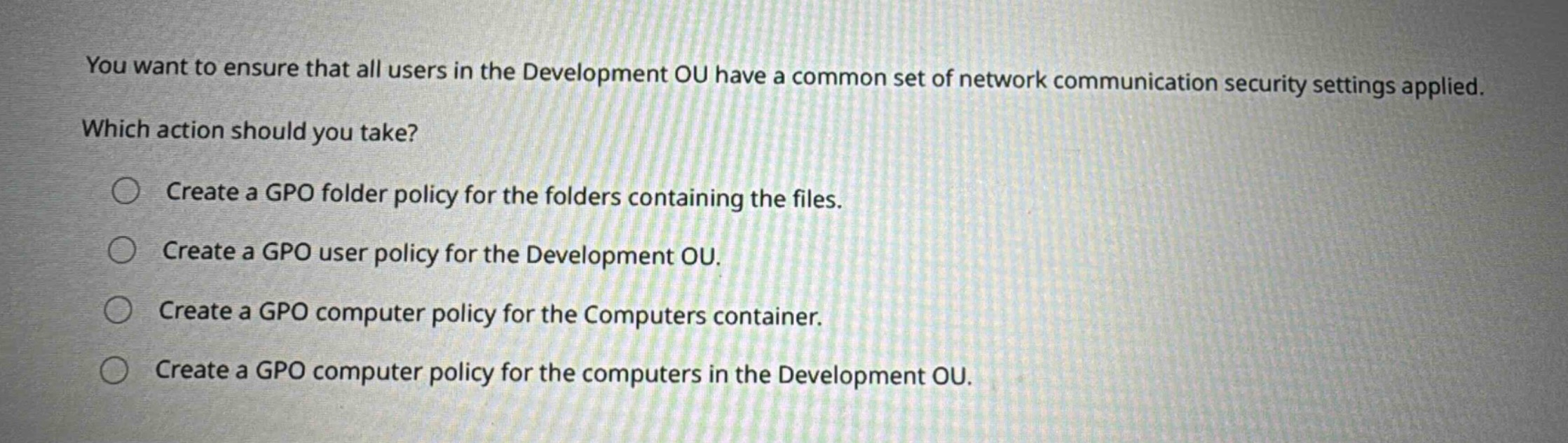 you want to ensure that all users in the development ou have a common set of network communication security settings applied. which action should you take? create a gpo folder policy for the folders containing the files. create a gpo user policy for the development ou. create a gpo computer policy for the computers container. create a gpo computer policy for the computers in the development ou.